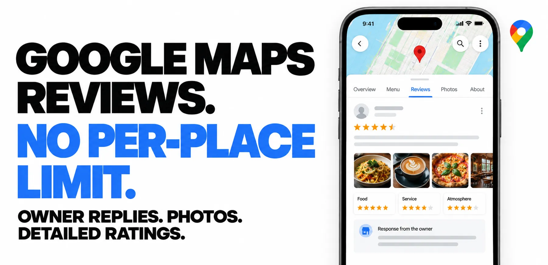 GOOGLE MAPS REVIEWS. NO PER-PLACE LIMIT. OWNER REPLIES. PHOTOS. DETAILED RATINGS.