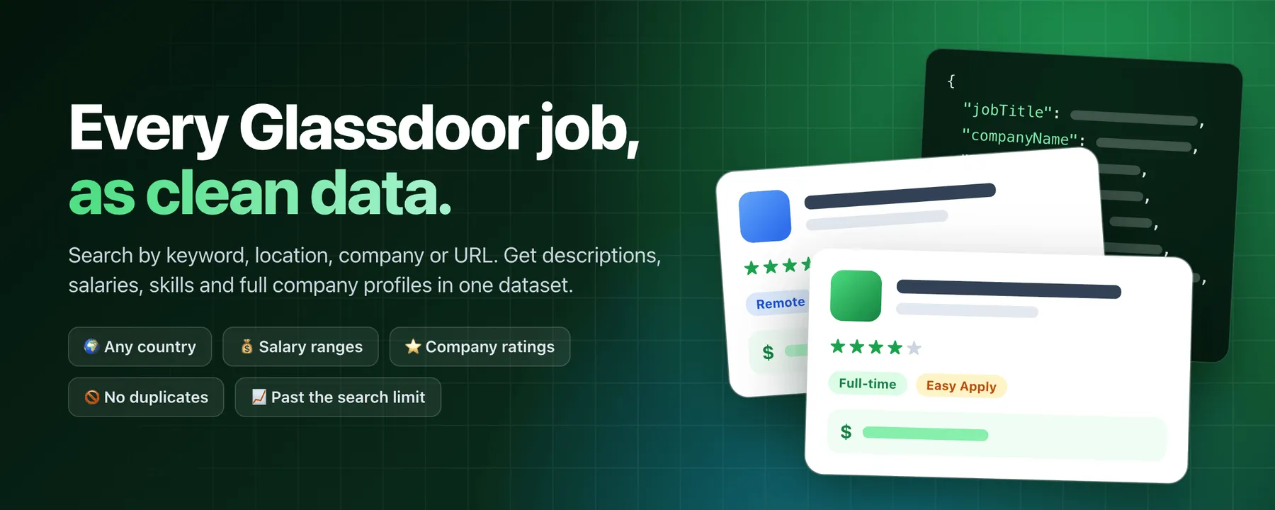 Every Glassdoor job as clean data: search by keyword, location, company or URL and get descriptions, salaries, skills and full company profiles, in any country, with no duplicates and past Glassdoor's search limit